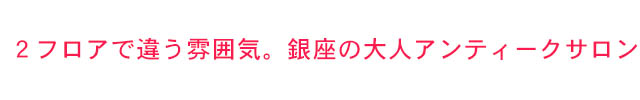 2フロアで違う雰囲気。銀座の大人アンティークサロン
