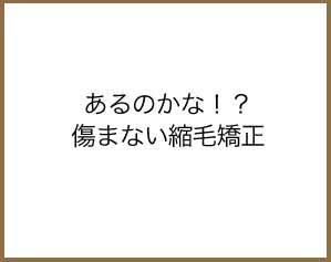 あるのかな！？傷まない縮毛矯正