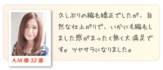 A.M様 32歳久しぶりの縮毛矯正でしたが、自然な仕上がりで、いかにも縮毛矯正しました感がまったく無く大満足です。ツヤサラになりました。