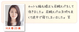 H.K様 23歳カットと縮毛矯正と炭酸スパをして頂きました。炭酸スパは気持ちよくて途中で寝てしまいました。