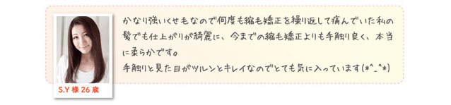 S.Y様 26歳 かなり強いくせ毛なので何度も縮毛矯正を繰り返して傷んでいた私の髪でも仕上がりが綺麗に、今までの縮毛矯正よりも手触り良く、本当に柔らかです。手触りと見た目がツルンとキレイなのでとても気に入っています。