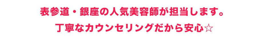 表参道・銀座の人気美容師が担当します。 丁寧なカウンセリングだから安心☆